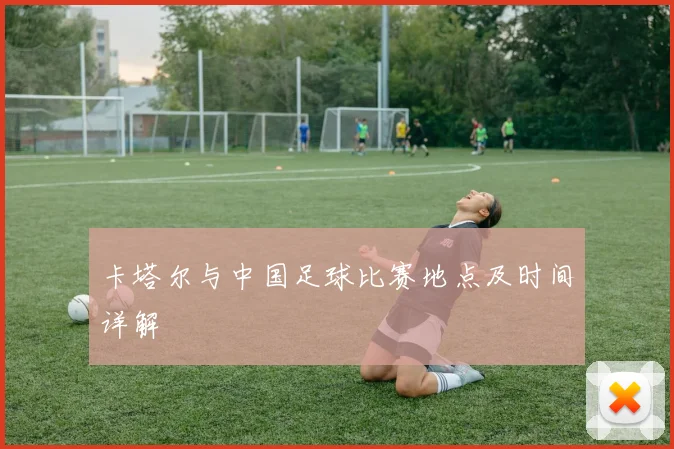 卡塔尔与中国足球比赛地点及时间详解