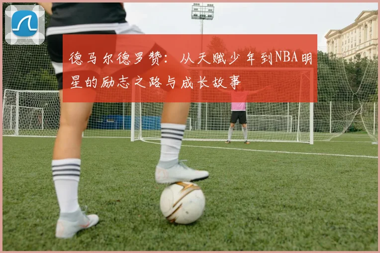 德马尔德罗赞：从天赋少年到NBA明星的励志之路与成长故事