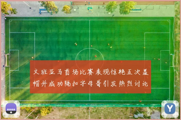 文班亚马首场比赛表现惊艳五次盖帽并成功隔扣字母哥引发热烈讨论