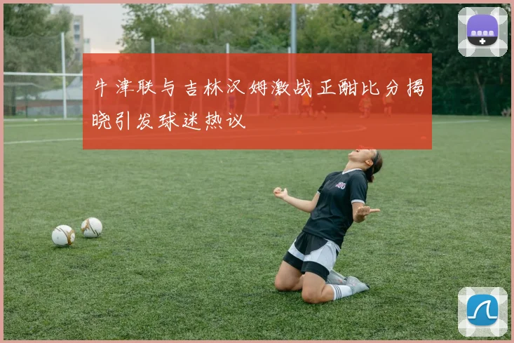 牛津联与吉林汉姆激战正酣比分揭晓引发球迷热议