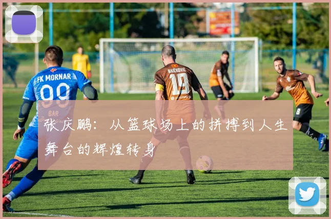 张庆鹏：从篮球场上的拼搏到人生舞台的辉煌转身