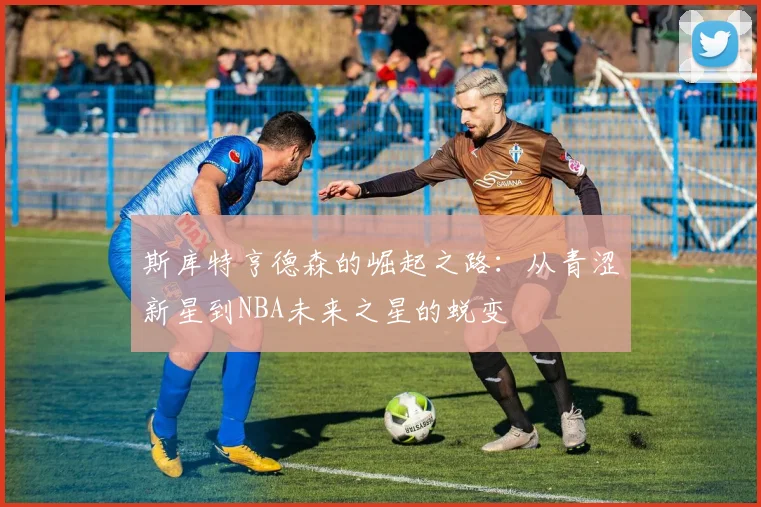 斯库特亨德森的崛起之路：从青涩新星到NBA未来之星的蜕变