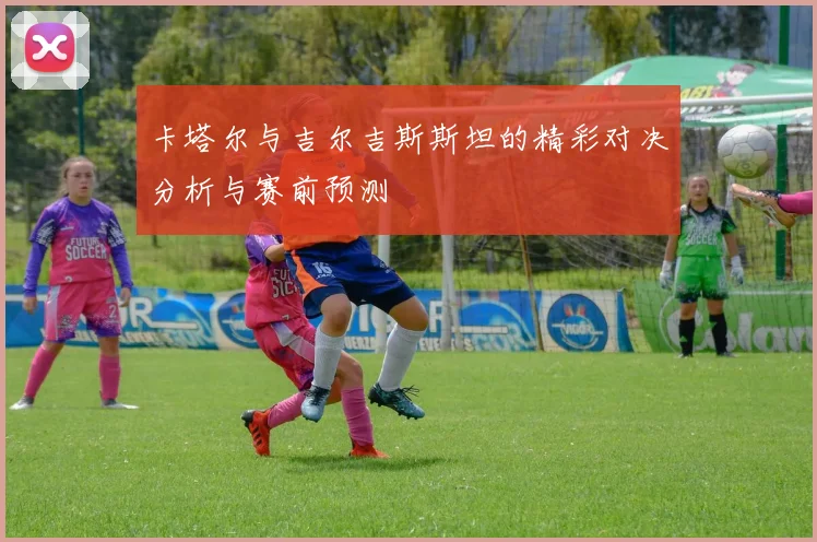 卡塔尔与吉尔吉斯斯坦的精彩对决分析与赛前预测