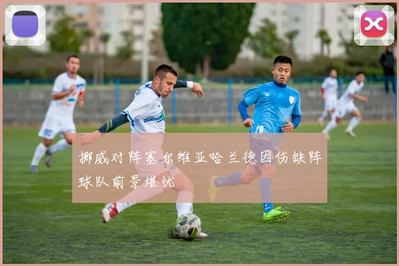挪威对阵塞尔维亚哈兰德因伤缺阵球队前景堪忧